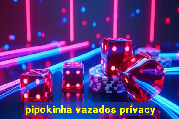 pipokinha vazados privacy