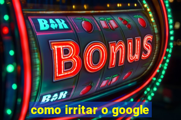 como irritar o google