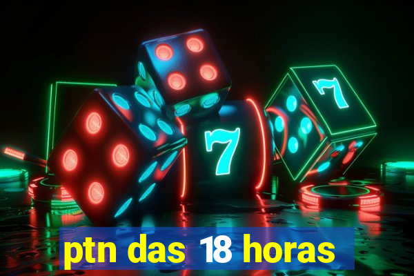 ptn das 18 horas