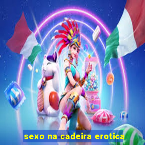 sexo na cadeira erotica