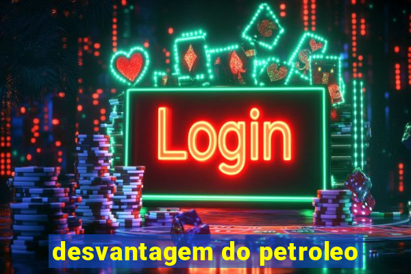 desvantagem do petroleo