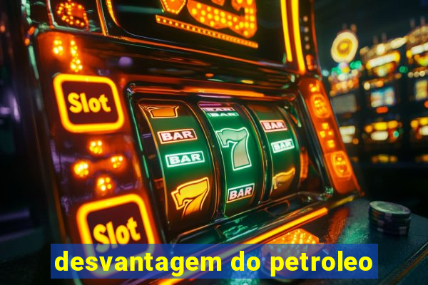 desvantagem do petroleo