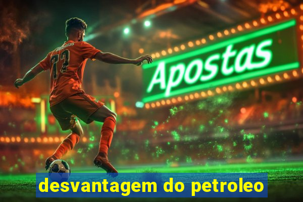 desvantagem do petroleo